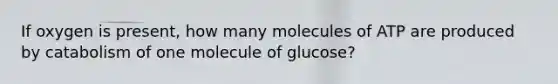 If oxygen is present, how many molecules of ATP are produced by catabolism of one molecule of glucose?