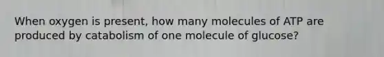 When oxygen is present, how many molecules of ATP are produced by catabolism of one molecule of glucose?