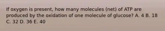 If oxygen is present, how many molecules (net) of ATP are produced by the oxidation of one molecule of glucose? A. 4 B. 18 C. 32 D. 36 E. 40