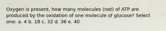 Oxygen is present, how many molecules (net) of ATP are produced by the oxidation of one molecule of glucose? Select one: a. 4 b. 18 c. 32 d. 36 e. 40