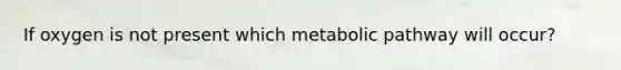 If oxygen is not present which metabolic pathway will occur?