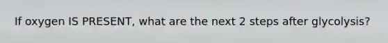 If oxygen IS PRESENT, what are the next 2 steps after glycolysis?