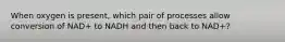 When oxygen is present, which pair of processes allow conversion of NAD+ to NADH and then back to NAD+?
