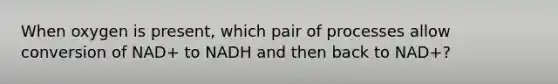 When oxygen is present, which pair of processes allow conversion of NAD+ to NADH and then back to NAD+?