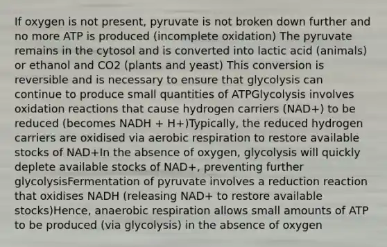 If oxygen is not present, pyruvate is not broken down further and no more ATP is produced (incomplete oxidation) The pyruvate remains in the cytosol and is converted into lactic acid (animals) or ethanol and CO2 (plants and yeast) This conversion is reversible and is necessary to ensure that glycolysis can continue to produce small quantities of ATPGlycolysis involves oxidation reactions that cause hydrogen carriers (NAD+) to be reduced (becomes NADH + H+)Typically, the reduced hydrogen carriers are oxidised via aerobic respiration to restore available stocks of NAD+In the absence of oxygen, glycolysis will quickly deplete available stocks of NAD+, preventing further glycolysisFermentation of pyruvate involves a reduction reaction that oxidises NADH (releasing NAD+ to restore available stocks)Hence, anaerobic respiration allows small amounts of ATP to be produced (via glycolysis) in the absence of oxygen