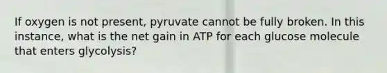 If oxygen is not present, pyruvate cannot be fully broken. In this instance, what is the net gain in ATP for each glucose molecule that enters glycolysis?