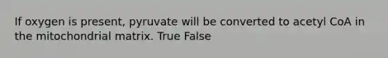 If oxygen is present, pyruvate will be converted to acetyl CoA in the mitochondrial matrix. True False