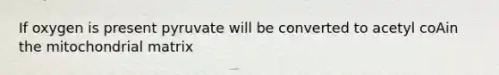 If oxygen is present pyruvate will be converted to acetyl coAin the mitochondrial matrix