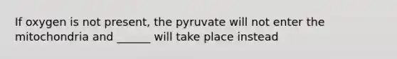 If oxygen is not present, the pyruvate will not enter the mitochondria and ______ will take place instead