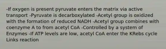 -If oxygen is present pyruvate enters the matrix via active transport -Pyruvate is decarboxylated -Acetyl group is oxidized with the formation of reduced NADH -Acetyl group combines with coenzyme A to from acetyl CoA -Controlled by a system of Enzymes -If ATP levels are low, acetyl CoA enter the KRebs cycle Links reaction