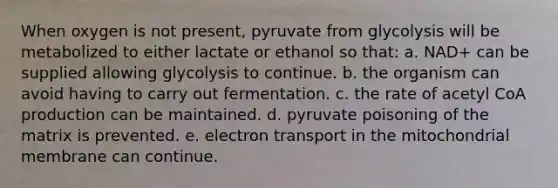 When oxygen is not present, pyruvate from glycolysis will be metabolized to either lactate or ethanol so that: a. NAD+ can be supplied allowing glycolysis to continue. b. the organism can avoid having to carry out fermentation. c. the rate of acetyl CoA production can be maintained. d. pyruvate poisoning of the matrix is prevented. e. electron transport in the mitochondrial membrane can continue.