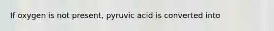 If oxygen is not present, pyruvic acid is converted into