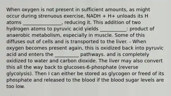 When oxygen is not present in sufficient amounts, as might occur during strenuous exercise, NADH + H+ unloads its H atoms ________________, reducing it. This addition of two hydrogen atoms to pyruvic acid yields ___________: product of anaerobic metabolism, especially in muscle. Some of this diffuses out of cells and is transported to the liver. - When oxygen becomes present again, this is oxidized back into pyruvic acid and enters the __________ pathways. and is completely oxidized to water and carbon dioxide. The liver may also convert this all the way back to glucoses-6-phosphate (reverse glycolysis). Then I can either be stored as glycogen or freed of its phosphate and released to the blood if the blood sugar levels are too low.