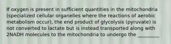 If oxygen is present in sufficient quantities in the mitochondria (specialized cellular organelles where the reactions of aerobic metabolism occur), the end product of glycolysis (pyruvate) is not converted to lactate but is instead transported along with 2NADH molecules to the mitochondria to undergo the _________