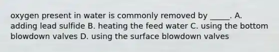 oxygen present in water is commonly removed by _____. A. adding lead sulfide B. heating the feed water C. using the bottom blowdown valves D. using the surface blowdown valves