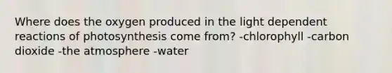 Where does the oxygen produced in the light dependent reactions of photosynthesis come from? -chlorophyll -carbon dioxide -the atmosphere -water