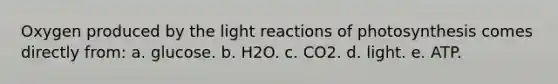 Oxygen produced by the light reactions of photosynthesis comes directly from: a. glucose. b. H2O. c. CO2. d. light. e. ATP.