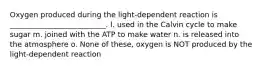 Oxygen produced during the light-dependent reaction is __________________________. l. used in the Calvin cycle to make sugar m. joined with the ATP to make water n. is released into the atmosphere o. None of these, oxygen is NOT produced by the light-dependent reaction