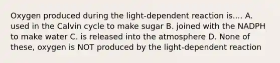 Oxygen produced during the light-dependent reaction is.... A. used in the Calvin cycle to make sugar B. joined with the NADPH to make water C. is released into the atmosphere D. None of these, oxygen is NOT produced by the light-dependent reaction