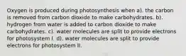 Oxygen is produced during photosynthesis when a). the carbon is removed from carbon dioxide to make carbohydrates. b). hydrogen from water is added to carbon dioxide to make carbohydrates. c). water molecules are split to provide electrons for photosystem I. d). water molecules are split to provide electrons for photosystem II.