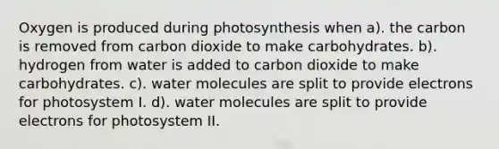 Oxygen is produced during photosynthesis when a). the carbon is removed from carbon dioxide to make carbohydrates. b). hydrogen from water is added to carbon dioxide to make carbohydrates. c). water molecules are split to provide electrons for photosystem I. d). water molecules are split to provide electrons for photosystem II.