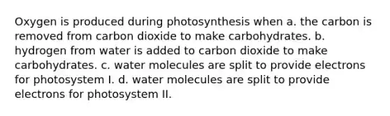 Oxygen is produced during photosynthesis when a. the carbon is removed from carbon dioxide to make carbohydrates. b. hydrogen from water is added to carbon dioxide to make carbohydrates. c. water molecules are split to provide electrons for photosystem I. d. water molecules are split to provide electrons for photosystem II.