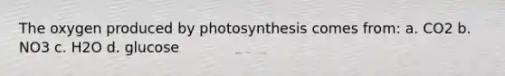 The oxygen produced by photosynthesis comes from: a. CO2 b. NO3 c. H2O d. glucose