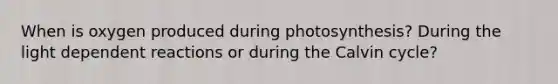 When is oxygen produced during photosynthesis? During the light dependent reactions or during the Calvin cycle?