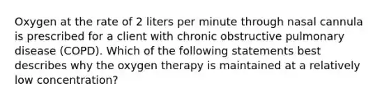 Oxygen at the rate of 2 liters per minute through nasal cannula is prescribed for a client with chronic obstructive pulmonary disease (COPD). Which of the following statements best describes why the oxygen therapy is maintained at a relatively low concentration?