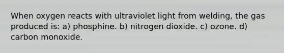 When oxygen reacts with ultraviolet light from welding, the gas produced is: a) phosphine. b) nitrogen dioxide. c) ozone. d) carbon monoxide.