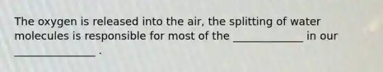 The oxygen is released into the air, the splitting of water molecules is responsible for most of the _____________ in our _______________ .