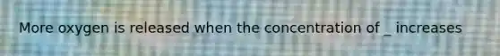 More oxygen is released when the concentration of _ increases