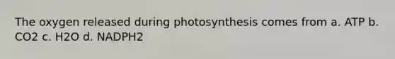 The oxygen released during photosynthesis comes from a. ATP b. CO2 c. H2O d. NADPH2