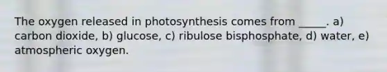 The oxygen released in photosynthesis comes from _____. a) carbon dioxide, b) glucose, c) ribulose bisphosphate, d) water, e) atmospheric oxygen.