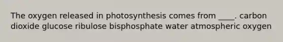 The oxygen released in photosynthesis comes from ____.​ ​carbon dioxide ​glucose ​ribulose bisphosphate ​water atmospheric oxygen​