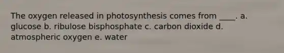 The oxygen released in photosynthesis comes from ____.​ a. ​glucose b. ​ribulose bisphosphate c. ​carbon dioxide d. atmospheric oxygen​ e. ​water