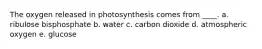 The oxygen released in photosynthesis comes from ____.​ a. ribulose bisphosphate b. ​water c. carbon dioxide d. atmospheric oxygen​ e. glucose