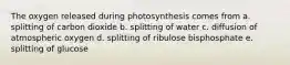 The oxygen released during photosynthesis comes from a. splitting of carbon dioxide b. splitting of water c. diffusion of atmospheric oxygen d. splitting of ribulose bisphosphate e. splitting of glucose