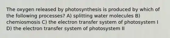 The oxygen released by photosynthesis is produced by which of the following processes? A) splitting water molecules B) chemiosmosis C) the electron transfer system of photosystem I D) the electron transfer system of photosystem II