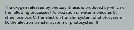 The oxygen released by photosynthesis is produced by which of the following processes? A. oxidation of water molecules B. chemiosmosis C. the electron transfer system of photosystem I D. the electron transfer system of photosystem II