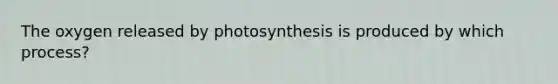 The oxygen released by photosynthesis is produced by which process?