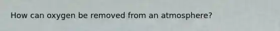 How can oxygen be removed from an atmosphere?