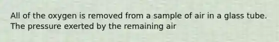 All of the oxygen is removed from a sample of air in a glass tube. The pressure exerted by the remaining air