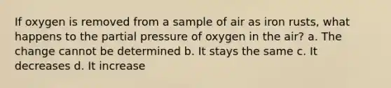 If oxygen is removed from a sample of air as iron rusts, what happens to the partial pressure of oxygen in the air? a. The change cannot be determined b. It stays the same c. It decreases d. It increase