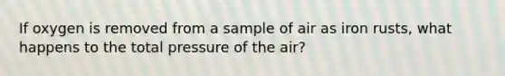 If oxygen is removed from a sample of air as iron rusts, what happens to the total pressure of the air?