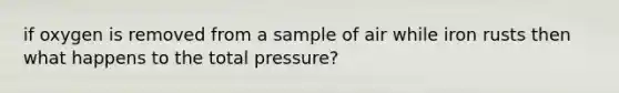 if oxygen is removed from a sample of air while iron rusts then what happens to the total pressure?