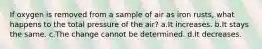 If oxygen is removed from a sample of air as iron rusts, what happens to the total pressure of the air? a.It increases. b.It stays the same. c.The change cannot be determined. d.It decreases.