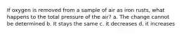 If oxygen is removed from a sample of air as iron rusts, what happens to the total pressure of the air? a. The change cannot be determined b. It stays the same c. it decreases d. it increases