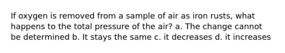 If oxygen is removed from a sample of air as iron rusts, what happens to the total pressure of the air? a. The change cannot be determined b. It stays the same c. it decreases d. it increases