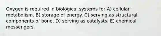 Oxygen is required in biological systems for A) cellular metabolism. B) storage of energy. C) serving as structural components of bone. D) serving as catalysts. E) chemical messengers.